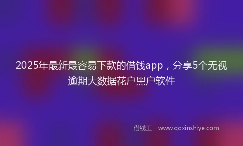 2025年最新最容易下款的借钱app，分享5个无视逾期大数据花户黑户软件