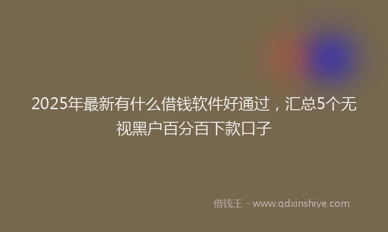 2025年最新有什么借钱软件好通过，汇总5个无视黑户百分百下款口子