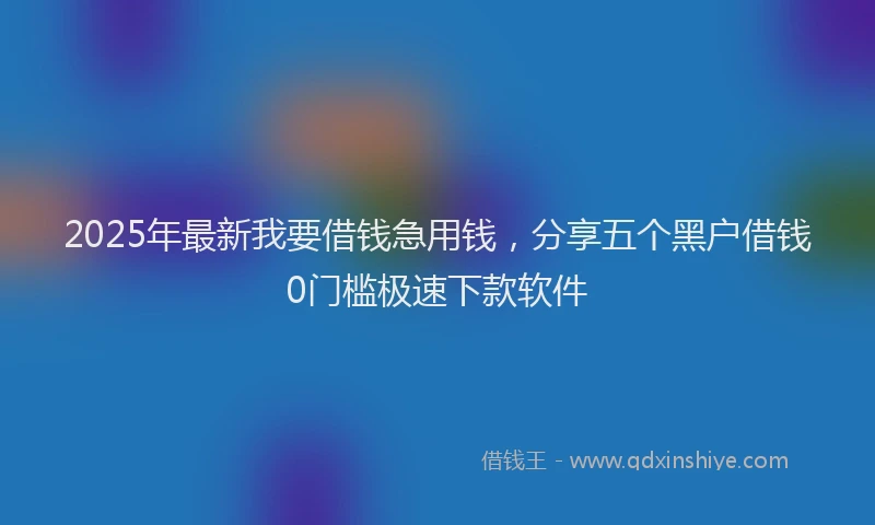 2025年最新我要借钱急用钱，分享五个黑户借钱0门槛极速下款软件