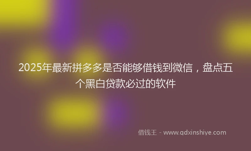 2025年最新拼多多是否能够借钱到微信，盘点五个黑白贷款必过的软件