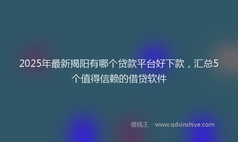 2025年最新揭阳有哪个贷款平台好下款，汇总5个值得信赖的借贷软件