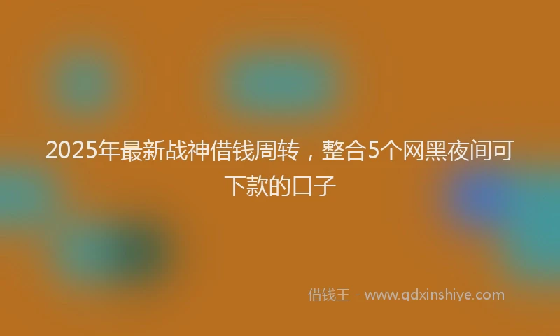 2025年最新战神借钱周转，整合5个网黑夜间可下款的口子