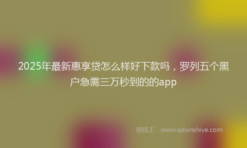 2025年最新惠享贷怎么样好下款吗，罗列五个黑户急需三万秒到的的app