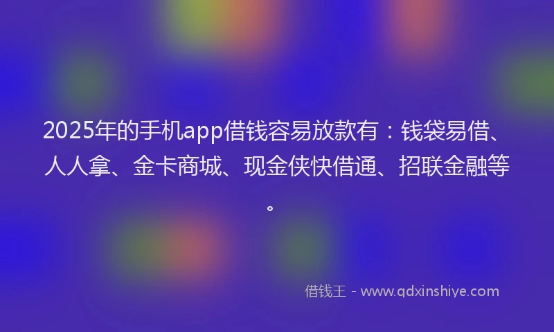 2025年的手机app借钱容易放款有：钱袋易借、人人拿、金卡商城、现金侠快借通、招联金融等。