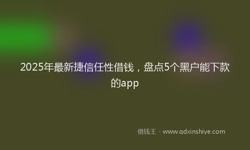 2025年最新捷信任性借钱，盘点5个黑户能下款的app