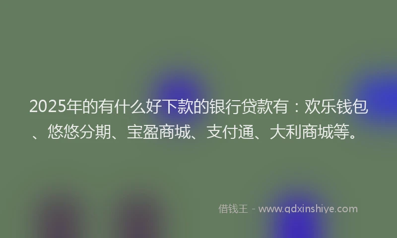 2025年的有什么好下款的银行贷款有：欢乐钱包、悠悠分期、宝盈商城、支付通、大利商城等。