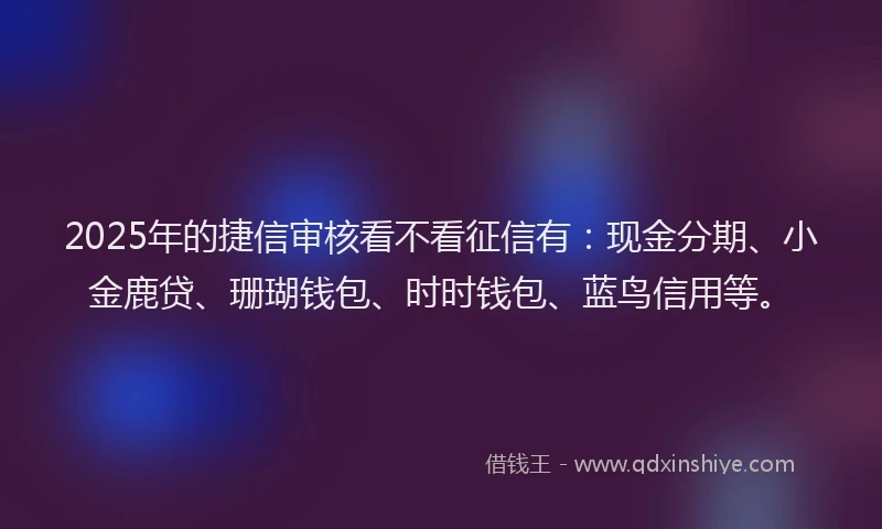2025年的捷信审核看不看征信有：现金分期、小金鹿贷、珊瑚钱包、时时钱包、蓝鸟信用等。