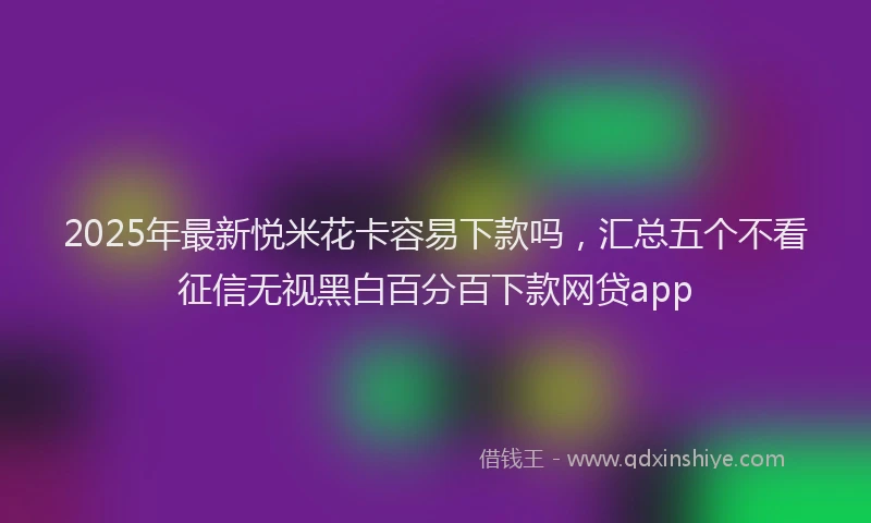 2025年最新悦米花卡容易下款吗，汇总五个不看征信无视黑白百分百下款网贷app