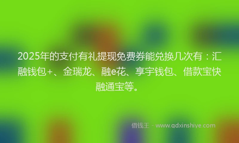 2025年的支付有礼提现免费券能兑换几次有：汇融钱包+、金瑞龙、融e花、享宇钱包、借款宝快融通宝等。