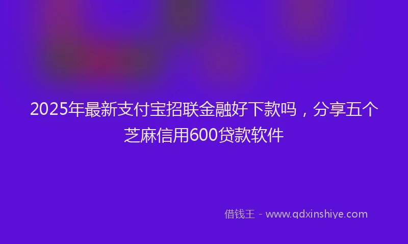 2025年最新支付宝招联金融好下款吗，分享五个芝麻信用600贷款软件