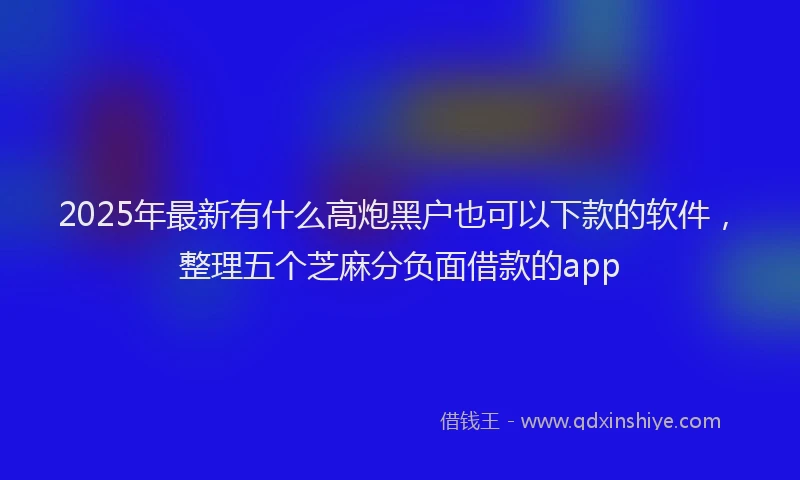 2025年最新有什么高炮黑户也可以下款的软件，整理五个芝麻分负面借款的app