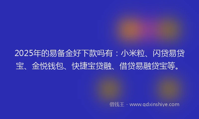 2025年的易备金好下款吗有：小米粒、闪贷易贷宝、金悦钱包、快捷宝贷融、借贷易融贷宝等。