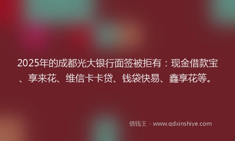 2025年的成都光大银行面签被拒有：现金借款宝、享来花、维信卡卡贷、钱袋快易、鑫享花等。