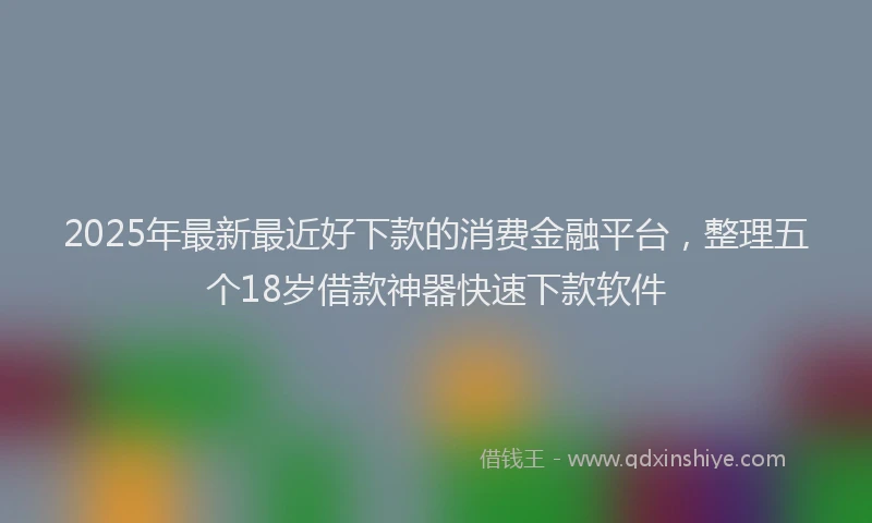 2025年最新最近好下款的消费金融平台，整理五个18岁借款神器快速下款软件