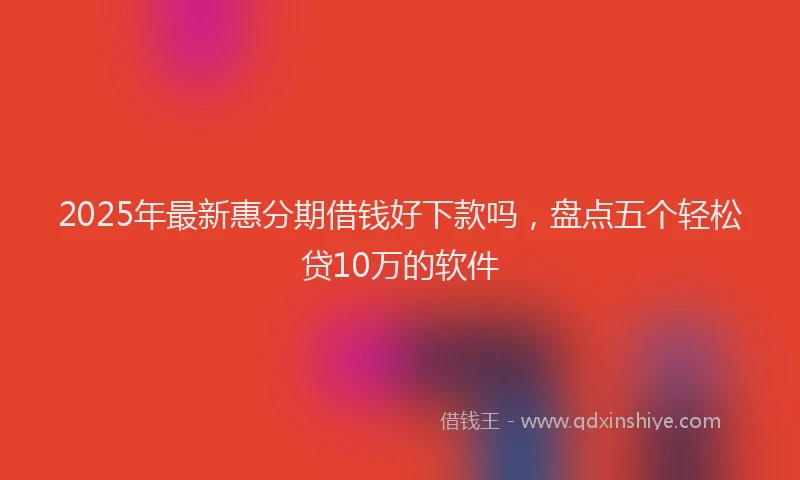 2025年最新惠分期借钱好下款吗，盘点五个轻松贷10万的软件