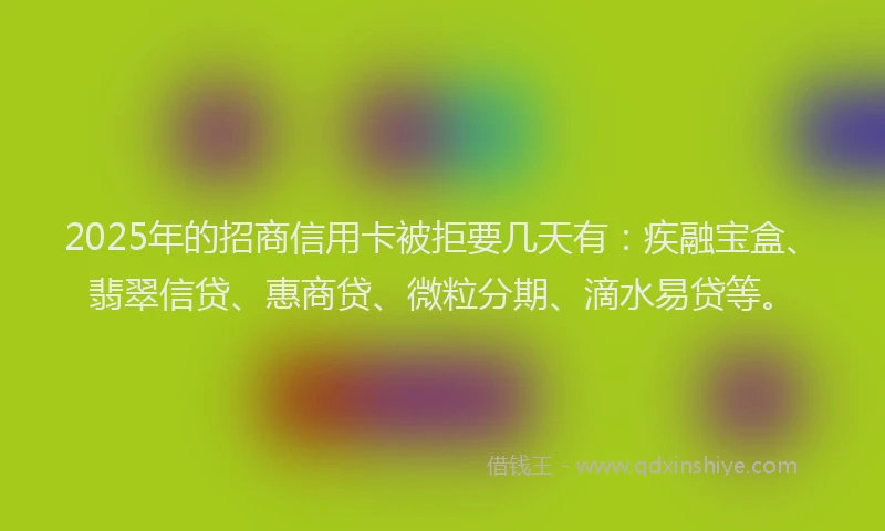 2025年的招商信用卡被拒要几天有：疾融宝盒、翡翠信贷、惠商贷、微粒分期、滴水易贷等。