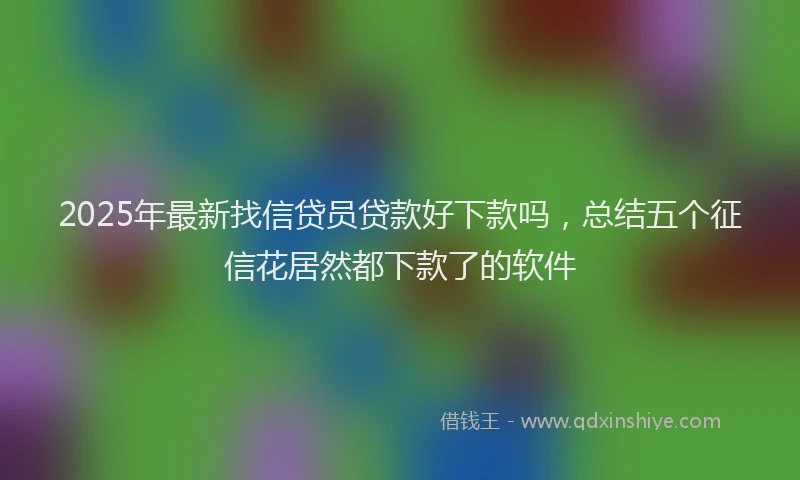 2025年最新找信贷员贷款好下款吗，总结五个征信花居然都下款了的软件
