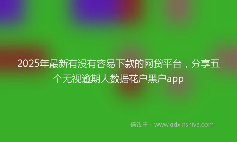 2025年最新有没有容易下款的网贷平台，分享五个无视逾期大数据花户黑户app
