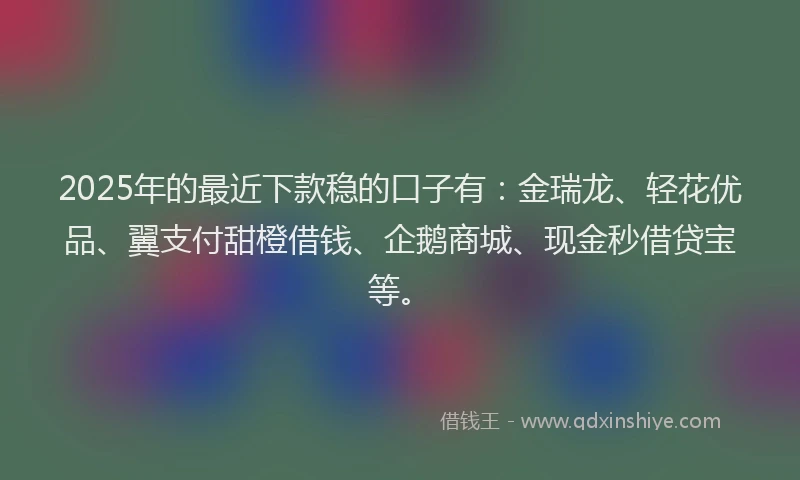 2025年的最近下款稳的口子有：金瑞龙、轻花优品、翼支付甜橙借钱、企鹅商城、现金秒借贷宝等。
