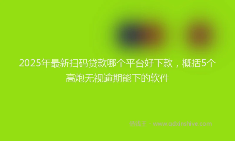2025年最新扫码贷款哪个平台好下款，概括5个高炮无视逾期能下的软件