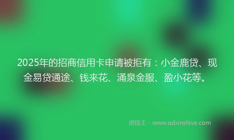2025年的招商信用卡申请被拒有：小金鹿贷、现金易贷通途、钱来花、涌泉金服、盈小花等。