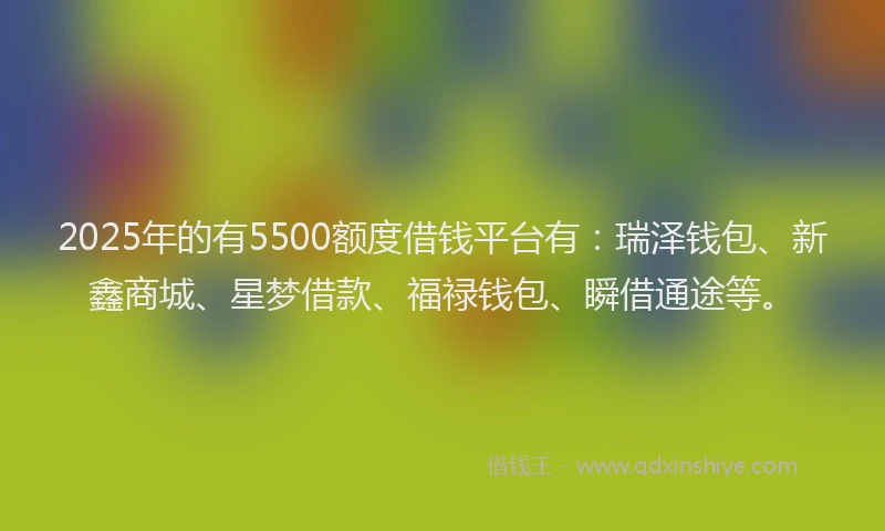 2025年的有5500额度借钱平台有：瑞泽钱包、新鑫商城、星梦借款、福禄钱包、瞬借通途等。