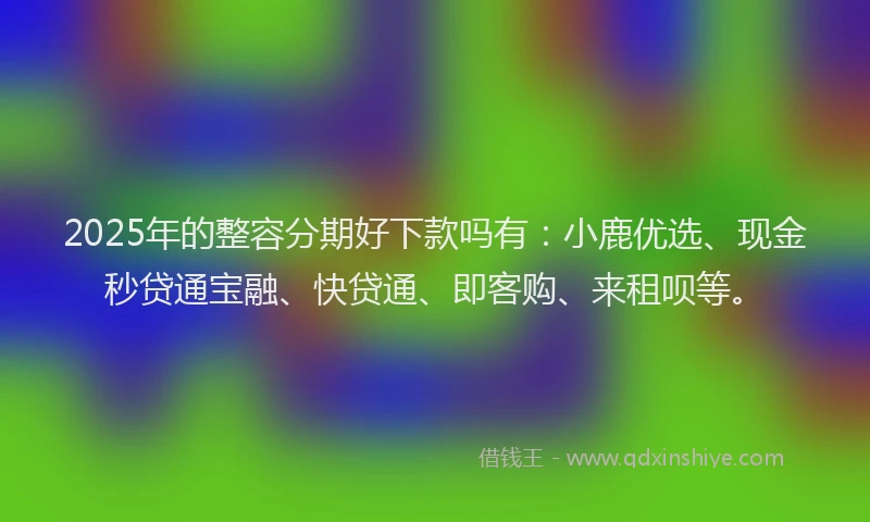 2025年的整容分期好下款吗有：小鹿优选、现金秒贷通宝融、快贷通、即客购、来租呗等。