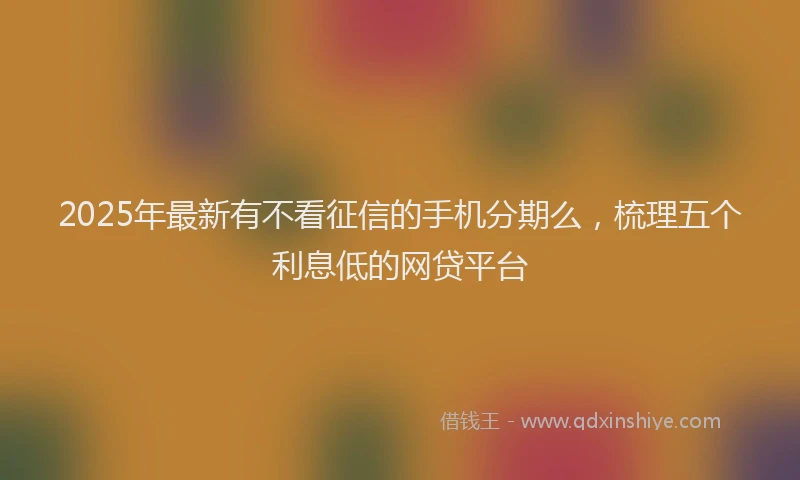 2025年最新有不看征信的手机分期么，梳理五个利息低的网贷平台