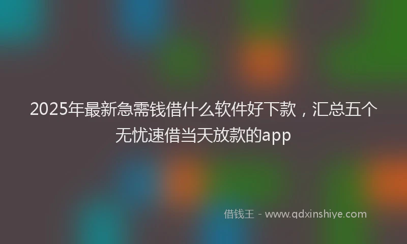 2025年最新急需钱借什么软件好下款，汇总五个无忧速借当天放款的app