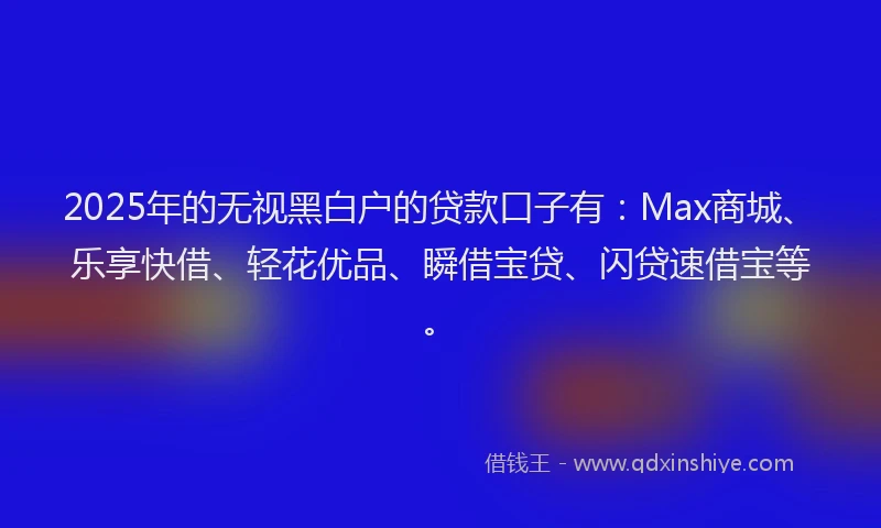 2025年的无视黑白户的贷款口子有：Max商城、乐享快借、轻花优品、瞬借宝贷、闪贷速借宝等。