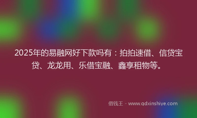 2025年的易融网好下款吗有：拍拍速借、信贷宝贷、龙龙用、乐借宝融、鑫享租物等。