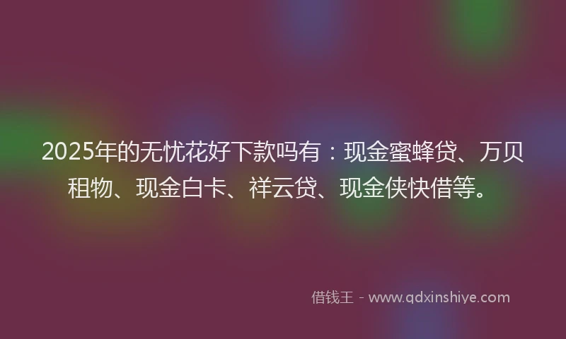 2025年的无忧花好下款吗有：现金蜜蜂贷、万贝租物、现金白卡、祥云贷、现金侠快借等。