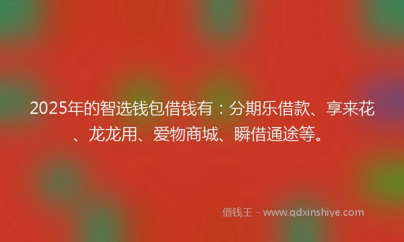 2025年的智选钱包借钱有：分期乐借款、享来花、龙龙用、爱物商城、瞬借通途等。