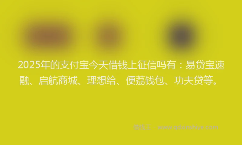 2025年的支付宝今天借钱上征信吗有：易贷宝速融、启航商城、理想给、便荔钱包、功夫贷等。