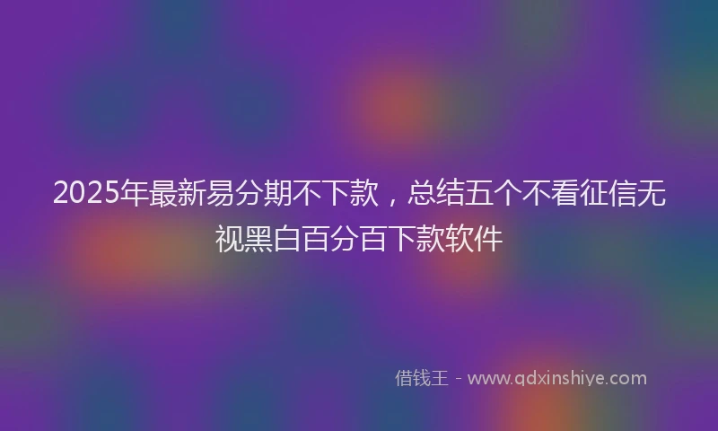 2025年最新易分期不下款，总结五个不看征信无视黑白百分百下款软件