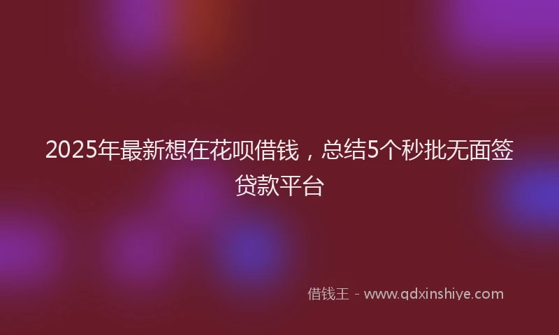2025年最新想在花呗借钱，总结5个秒批无面签贷款平台