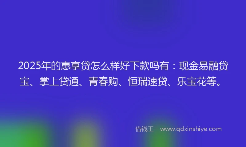 2025年的惠享贷怎么样好下款吗有：现金易融贷宝、掌上贷通、青春购、恒瑞速贷、乐宝花等。