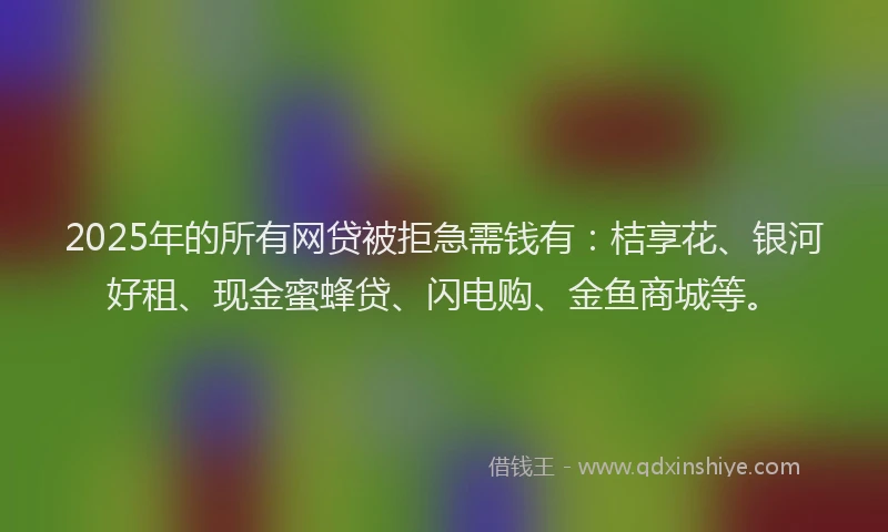 2025年的所有网贷被拒急需钱有：桔享花、银河好租、现金蜜蜂贷、闪电购、金鱼商城等。