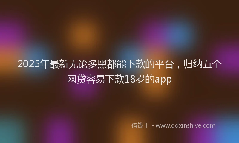 2025年最新无论多黑都能下款的平台,归纳五个网贷容易下款18岁的app