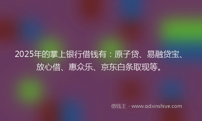 2025年的掌上银行借钱有：原子贷、易融贷宝、放心借、惠众乐、京东白条取现等。