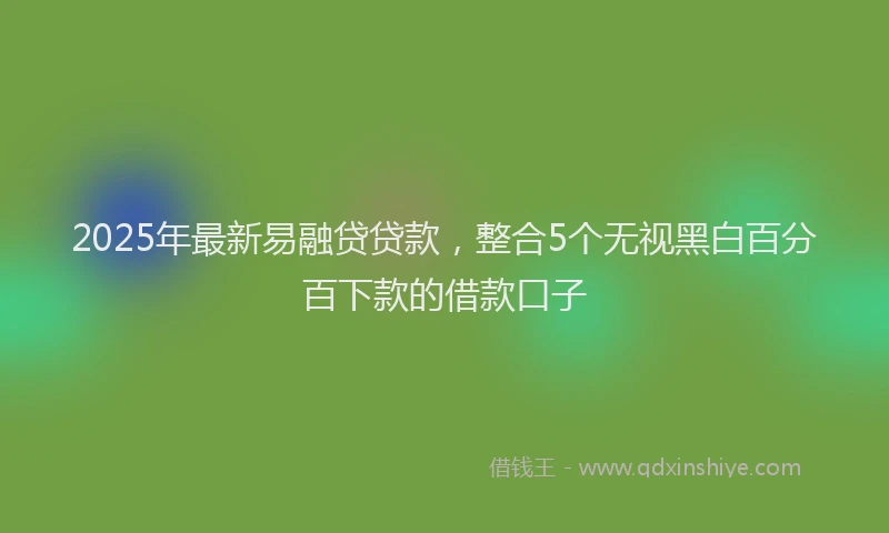 2025年最新易融贷贷款，整合5个无视黑白百分百下款的借款口子