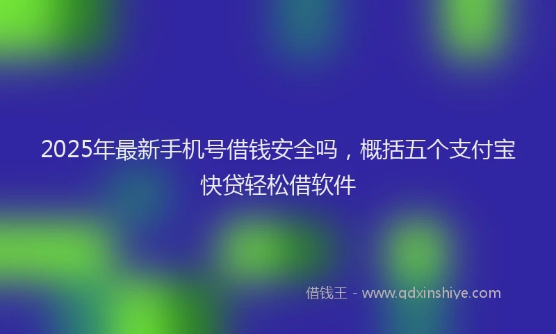 2025年最新手机号借钱安全吗，概括五个支付宝快贷轻松借软件