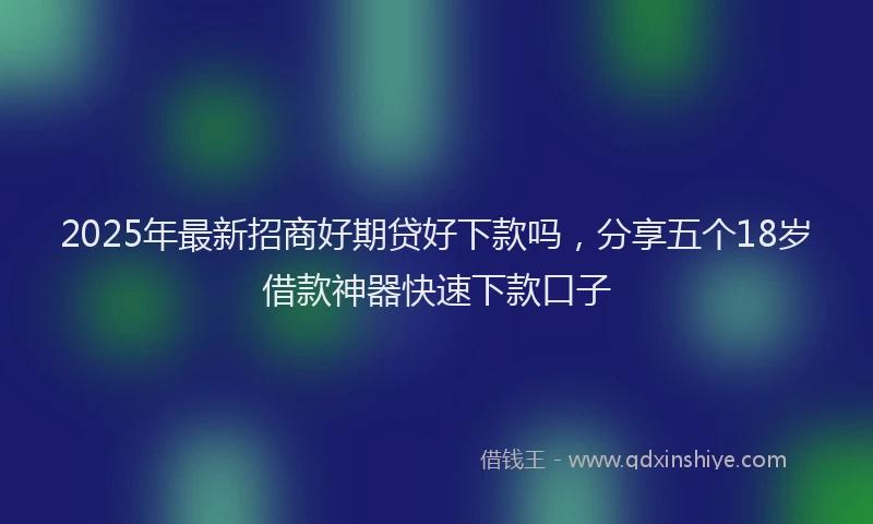 2025年最新招商好期贷好下款吗，分享五个18岁借款神器快速下款口子