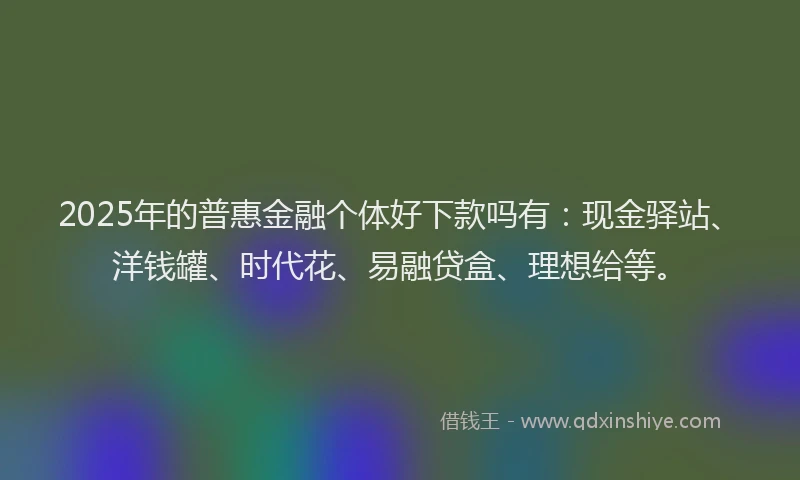 2025年的普惠金融个体好下款吗有：现金驿站、洋钱罐、时代花、易融贷盒、理想给等。