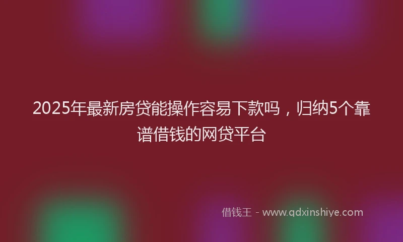2025年最新房贷能操作容易下款吗，归纳5个靠谱借钱的网贷平台