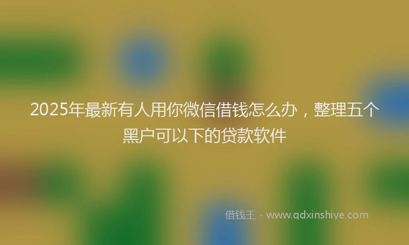 2025年最新有人用你微信借钱怎么办，整理五个黑户可以下的贷款软件