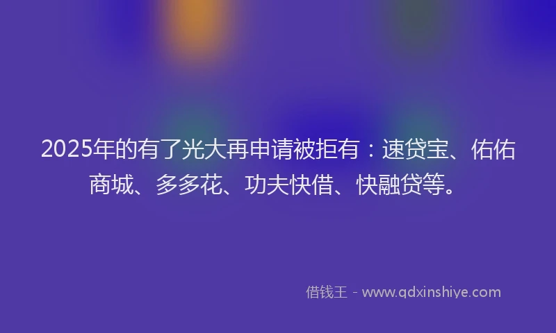 2025年的有了光大再申请被拒有：速贷宝、佑佑商城、多多花、功夫快借、快融贷等。