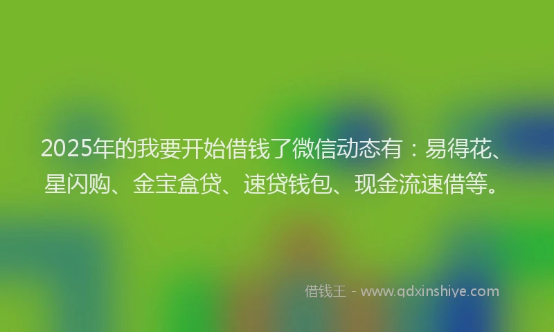 2025年的我要开始借钱了微信动态有：易得花、星闪购、金宝盒贷、速贷钱包、现金流速借等。