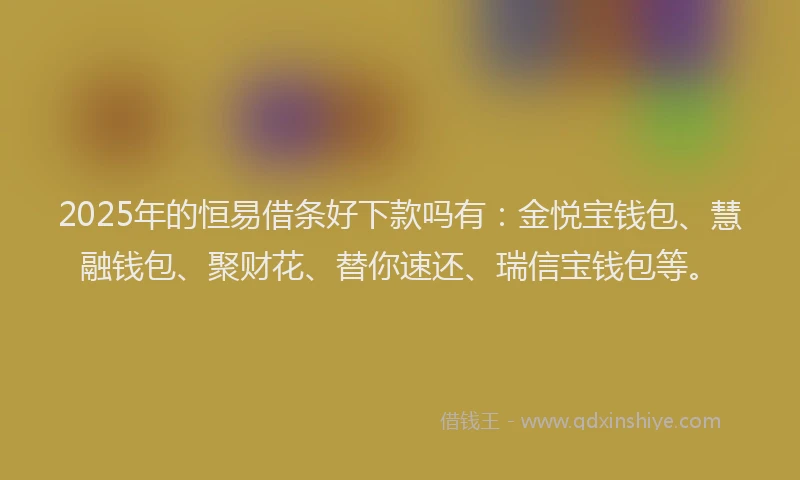 2025年的恒易借条好下款吗有：金悦宝钱包、慧融钱包、聚财花、替你速还、瑞信宝钱包等。