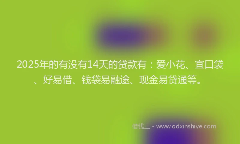 2025年的有没有14天的贷款有：爱小花、宜口袋、好易借、钱袋易融途、现金易贷通等。